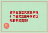 官网北芝堂灵芝孢子粉？了解灵芝孢子粉的功效和购买渠道？
