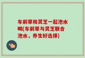 车前草和灵芝一起泡水喝(车前草与灵芝联合泡水，养生好选择)