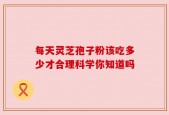 每天灵芝孢子粉该吃多少才合理科学你知道吗
