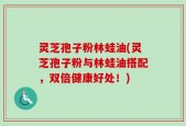 灵芝孢子粉林蛙油(灵芝孢子粉与林蛙油搭配，双倍健康好处！)