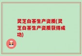 灵芝白茶生产资质(灵芝白茶生产资质获得成功)