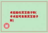 术后能吃灵芝孢子粉(手术后可食用灵芝孢子粉)