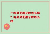 一纯灵芝孢子粉怎么样？山星灵芝孢子粉怎么样