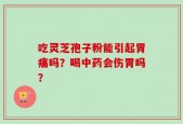 吃灵芝孢子粉能引起胃痛吗？喝中药会伤胃吗？