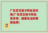 广东灵芝孢子粉批发市场(广东灵芝孢子粉批发市场：健康生活的理想选择)