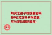 喝灵芝孢子粉胶囊能喝茶吗(灵芝孢子粉胶囊可与茶饮搭配服用)