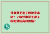 甘肃灵芝孢子粉批发市场？了解甘肃灵芝孢子粉的供应商和价格？