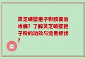 灵芝破壁孢子粉胶囊治啥病？了解灵芝破壁孢子粉的功效与适用症状？