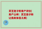 灵芝孢子粉用户评价(用户口碑：灵芝孢子粉让我身体倍儿棒)
