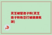灵芝破璧孢子粉(灵芝孢子粉助您打破健康瓶颈)