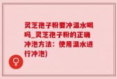 灵芝孢子粉要冲温水喝吗_灵芝孢子粉的正确冲泡方法：使用温水进行冲泡)