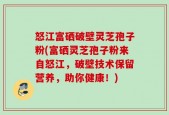 怒江富硒破壁灵芝孢子粉(富硒灵芝孢子粉来自怒江，破壁技术保留营养，助你健康！)