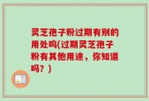 灵芝孢子粉过期有别的用处呜(过期灵芝孢子粉有其他用途，你知道吗？)
