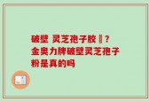 破壁 灵芝孢子胶堯？金奥力牌破壁灵芝孢子粉是真的吗