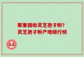 那里回收灵芝孢子粉？灵芝孢子粉产地排行榜