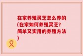 在家养殖灵芝怎么养的(在家如何养殖灵芝？简单又实用的养殖方法)