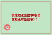灵芝熬水治结节吗(灵芝熬水可治结节？)