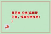 灵芝皇 价格(高质灵芝皇，惊喜价格优惠！)