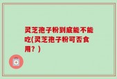 灵芝孢子粉到底能不能吃(灵芝孢子粉可否食用？)