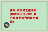 张平 破壁灵芝孢子粉(破壁灵芝孢子粉：强力提升免疫力的秘密武器)