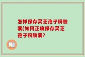 怎样保存灵芝孢子粉胶囊(如何正确保存灵芝孢子粉胶囊？