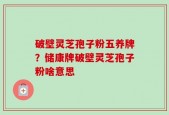 破壁灵芝孢子粉五养牌？储康牌破壁灵芝孢子粉啥意思