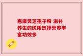 惠康灵芝孢子粉 滋补养生的优质选择营养丰富功效多