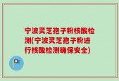 宁波灵芝孢子粉核酸检测(宁波灵芝孢子粉进行核酸检测确保安全)