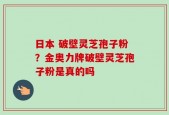 日本 破壁灵芝孢子粉？金奥力牌破壁灵芝孢子粉是真的吗
