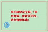 常州破壁灵芝粉(「常州制造」破壁灵芝粉，助力强健体魄)