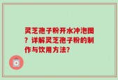 灵芝孢子粉开水冲泡图？详解灵芝孢子粉的制作与饮用方法？