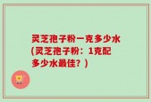 灵芝孢子粉一克多少水(灵芝孢子粉：1克配多少水最佳？)