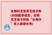 无锡科芝堂灵芝孢子粉(科技医养结合，无锡灵芝孢子粉助“长寿村”老人健康长寿)