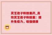 灵芝孢子粉胶囊药_高效灵芝孢子粉胶囊：提升免疫力，增强健康