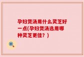 孕妇煲汤用什么灵芝好一点(孕妇煲汤选用哪种灵芝更佳？)