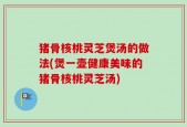 猪骨核桃灵芝煲汤的做法(煲一壶健康美味的猪骨核桃灵芝汤)