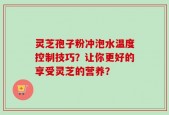 灵芝孢子粉冲泡水温度控制技巧？让你更好的享受灵芝的营养？