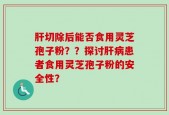 肝切除后能否食用灵芝孢子粉？？探讨肝病患者食用灵芝孢子粉的安全性？