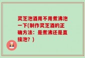 灵芝泡酒用不用煮沸泡一下(制作灵芝酒的正确方法：是煮沸还是直接泡？)