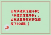 山东头道灵芝孢子粉(「头道灵芝孢子粉」，山东这里居然有开发商买了600瓶！)