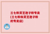 三七粉灵芝孢子粉专卖(三七粉和灵芝孢子粉的专卖店)