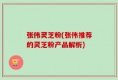 张伟灵芝粉(张伟推荐的灵芝粉产品解析)