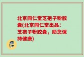 北京同仁堂芝孢子粉胶囊(北京同仁堂出品：芝孢子粉胶囊，助您保持健康)