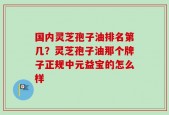 国内灵芝孢子油排名第几？灵芝孢子油那个牌子正规中元益宝的怎么样