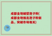 成都金地破壁孢子粉(成都金地推出孢子粉新品，突破市场难关)