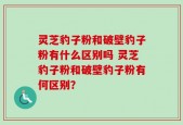 灵芝豹子粉和破壁豹子粉有什么区别吗 灵芝豹子粉和破壁豹子粉有何区别？