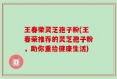 王春荣灵芝孢子粉(王春荣推荐的灵芝孢子粉，助你重拾健康生活)