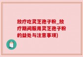 放疗吃灵芝孢子粉_放疗期间服用灵芝孢子粉的益处与注意事项)