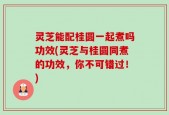 灵芝能配桂圆一起煮吗功效(灵芝与桂圆同煮的功效，你不可错过！)