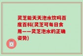 灵芝能天天泡水饮吗百度百科(灵芝可每日食用——灵芝泡水的正确姿势)